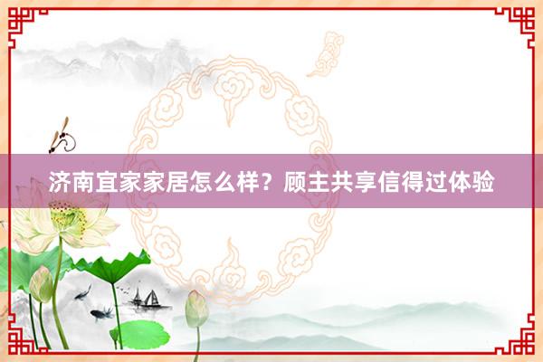 济南宜家家居怎么样？顾主共享信得过体验
