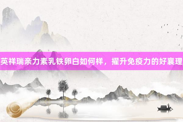 英祥瑞亲力素乳铁卵白如何样，擢升免疫力的好襄理