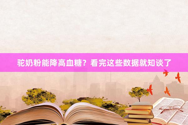 驼奶粉能降高血糖？看完这些数据就知谈了