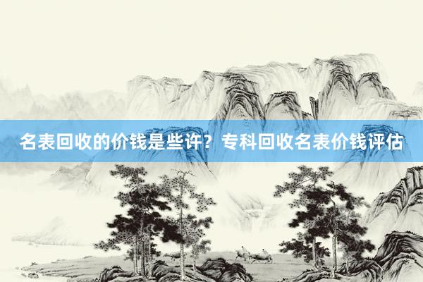名表回收的价钱是些许？专科回收名表价钱评估