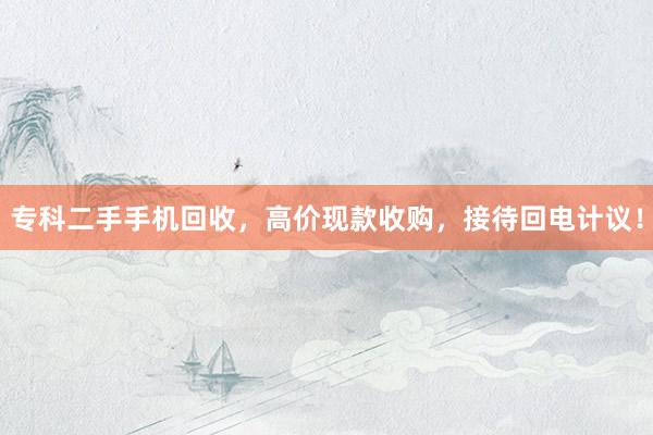 专科二手手机回收，高价现款收购，接待回电计议！