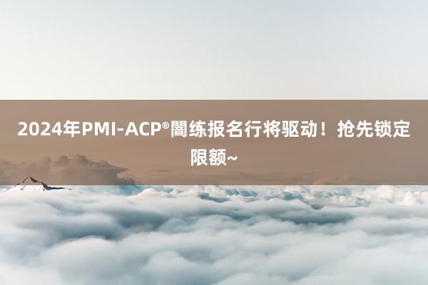 2024年PMI-ACP®闇练报名行将驱动！抢先锁定限额~