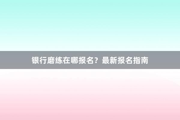 银行磨练在哪报名？最新报名指南