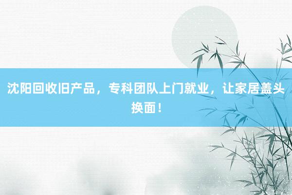 沈阳回收旧产品，专科团队上门就业，让家居盖头换面！