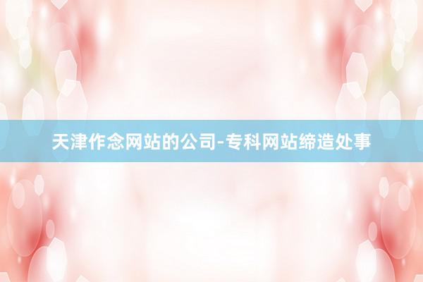 天津作念网站的公司-专科网站缔造处事